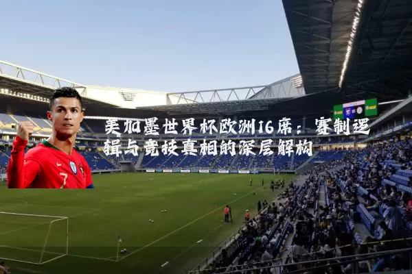 美加墨世界杯欧洲16席：赛制逻辑与竞技真相的深层解构