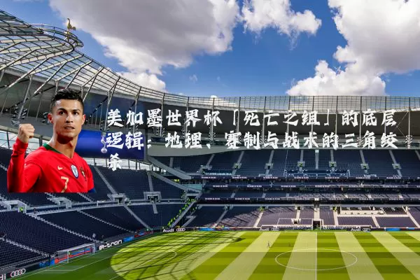 美加墨世界杯「死亡之组」的底层逻辑：地理、赛制与战术的三角绞杀